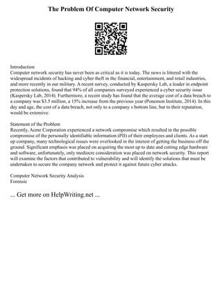 The Problem Of Computer Network Security
Introduction
Computer network security has never been as critical as it is today. The news is littered with the
widespread incidents of hacking and cyber theft in the financial, entertainment, and retail industries,
and more recently in our military. A recent survey, conducted by Kaspersky Lab, a leader in endpoint
protection solutions, found that 94% of all companies surveyed experienced a cyber security issue
(Kaspersky Lab, 2014). Furthermore, a recent study has found that the average cost of a data breach to
a company was $3.5 million, a 15% increase from the previous year (Ponemon Institute, 2014). In this
day and age, the cost of a data breach, not only to a company s bottom line, but to their reputation,
would be extensive.
Statement of the Problem
Recently, Acme Corporation experienced a network compromise which resulted in the possible
compromise of the personally identifiable information (PII) of their employees and clients. As a start
up company, many technological issues were overlooked in the interest of getting the business off the
ground. Significant emphasis was placed on acquiring the most up to date and cutting edge hardware
and software, unfortunately, only mediocre consideration was placed on network security. This report
will examine the factors that contributed to vulnerability and will identify the solutions that must be
undertaken to secure the company network and protect it against future cyber attacks.
Computer Network Security Analysis
Forensic
... Get more on HelpWriting.net ...
 