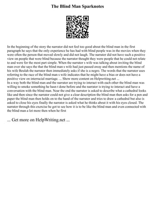 The Blind Man Sparknotes
In the beginning of the story the narrator did not feel too good about the blind man in the first
paragraph he says that the only experience he has had with blind people was in the movies when they
were often the person that moved slowly and did not laugh. The narrator did not have such a positive
view on people that were blind because the narrator thought they were people that he could not relate
to and were for the most part simple. When the narrator s wife was talking about inviting the blind
man over she says the that the blind man s wife had just passed away and then mentions the name of
his wife Beulah the narrator then immediately asks if she is a negro. The words that the narrator uses
referring to the race of the blind man s wife indicates that he might have a bias or does not have a
positive view on interracial marriage. ... Show more content on Helpwriting.net ...
In a way both the blind man and the narrator are trying to interact with each other the blind man was
willing to smoke something he hasn t done before and the narrator is trying to interact and have a
conversation with the blind man. Near the end the narrator is asked to describe what a cathedral looks
like and then since the narrator could not give a clear description the blind man then asks for a pen and
paper the blind man then holds on to the hand of the narrator and tries to draw a cathedral but also is
asked to close his eyes finally the narrator is asked what he thinks about it with his eyes closed. The
narrator through this exercise he got to see how it is to be like the blind man and even connected with
the blind man a lot more then when he first
... Get more on HelpWriting.net ...
 