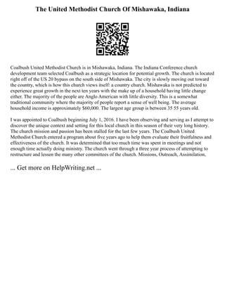 The United Methodist Church Of Mishawaka, Indiana
Coalbush United Methodist Church is in Mishawaka, Indiana. The Indiana Conference church
development team selected Coalbush as a strategic location for potential growth. The church is located
right off of the US 20 bypass on the south side of Mishawaka. The city is slowly moving out toward
the country, which is how this church views itself: a country church. Mishawaka is not predicted to
experience great growth in the next ten years with the make up of a household having little change
either. The majority of the people are Anglo American with little diversity. This is a somewhat
traditional community where the majority of people report a sense of well being. The average
household income is approximately $60,000. The largest age group is between 35 55 years old.
I was appointed to Coalbush beginning July 1, 2016. I have been observing and serving as I attempt to
discover the unique context and setting for this local church in this season of their very long history.
The church mission and passion has been stalled for the last few years. The Coalbush United
Methodist Church entered a program about five years ago to help them evaluate their fruitfulness and
effectiveness of the church. It was determined that too much time was spent in meetings and not
enough time actually doing ministry. The church went through a three year process of attempting to
restructure and lessen the many other committees of the church. Missions, Outreach, Assimilation,
... Get more on HelpWriting.net ...
 