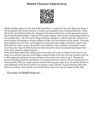 Hatchet Character Analysis Essay
Hatchet Reading analysis At the start of the book Brian is a typical city boy who takes most things in
life for granted. After all the trauma he is forced to go through he sees everything differently. I think
that by the end of the book Brian has changed for the better and becomes a more appreciative person.
The reason that Brian changes is because of his plane crashing which results in him getting stranded in
the Canadian forest. The first mental change that Brian undergoes is after his pilot dies and he has to
land the plane. He manages to escape crashing in a lake, alive and without serious injuries. This made
Brian thankful just to be alive even though he was hurt and in the middle of nowhere. A quote from
Brian after the crash, I m alive. It could have been different. There could have been death. I could
have been done. Page 38. Brian learns more about himself, he learns his physical and mental limits. ...
Show more content on Helpwriting.net ...
In the forest Brian learned that finding food in the wild is not as easy as finding food in the city. At
home, he would have just gone to the fridge or taken his bike to the store, but now he had to work for
it. Brian appreciates food now because he knows how much work it takes to get it. Through the
process of finding food Brian learned how to be patient and how to observe. He also learned never to
waste anything. When he caught a grouse instead of throwing the scraps away, he used the feathers to
make fletchings for his arrows and the extra meat he used as fish bait. A quote from the author after
Brian was rescued, Food, all food, even food he did not like, never lost its wonder for him. Page
... Get more on HelpWriting.net ...
 
