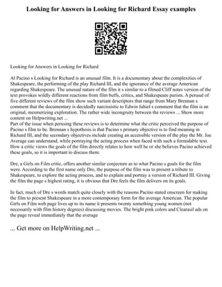 Looking for Answers in Looking for Richard Essay examples
Looking for Answers in Looking for Richard
Al Pacino s Looking for Richard is an unusual film. It is a documentary about the complexities of
Shakespeare, the performing of the play Richard III, and the ignorance of the average American
regarding Shakespeare. The unusual nature of the film it s similar to a filmed Cliff notes version of the
text provokes wildly different reactions from film buffs, critics, and Shakespeare purists. A perusal of
five different reviews of the film show such variant descriptors that range from Mary Brennan s
comment that the documentary is decidedly narcissistic to Edwin Jahiel s comment that the film is an
original, mesmerizing exploration. The rather wide incongruity between the reviews ... Show more
content on Helpwriting.net ...
Part of the issue when perusing these reviews is to determine what the critic perceived the purpose of
Pacino s film to be. Brennan s hypothesis is that Pacino s primary objective is to find meaning in
Richard III, and the secondary objectives include creating an accessible version of the play the Mr. Joe
Average can understand, while portraying the acting process when faced with such a formidable text.
How a critic views the goals of the film directly relates to how well he or she believes Pacino achieved
these goals, so it is important to discuss them.
Dre, a Girls on Film critic, offers another similar conjecture as to what Pacino s goals for the film
were. According to the first name only Dre, the purpose of the film was to present a tribute to
Shakespeare, to explore the acting process, and to explain and portray a version of Richard III. Giving
the film the page s highest rating, it is obvious that Dre feels the film delivers on its goals.
In fact, much of Dre s words match quite closely with the reasons Pacino stated onscreen for making
the film to present Shakespeare in a more contemporary form for the average American. The popular
Girls on Film web page lives up to its name it presents twenty something young women (not
necessarily with film history degrees) discussing movies. The bright pink colors and Clearasil ads on
the page reveal immediately that the average
... Get more on HelpWriting.net ...
 