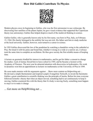 How Did Galilei Contribute To Physics
Modern physics owes its beginning to Galileo, who was the first astronomer to use a telescope. By
discovering four satellites of the planet Jupiter, he gave visual evidence that supported the Copernican
theory (see astronomy). Galileo thus helped disprove much of the medieval thinking in science.
Galileo Galilei, who is generally known only by his first name, was born in Pisa, Italy, on February
15, 1564. His family belonged to the nobility but was not rich. His father sent him to study medicine
at the local university. Galileo, however, soon turned to a career in science.
In 1583 Galileo discovered the law of the pendulum by watching a chandelier swing in the cathedral at
Pisa. He timed it with his pulse and found that, whether it swung in a wide or a narrow arc, it always
took the same time to complete an oscillation. He thus gave society the first reliable means of keeping
time.
A lecture on geometry kindled his interest in mathematics, and he got his father s consent to change
his studies. Lack of money forced him to leave school in 1585, and he became a lecturer at the
Academy of Florence. The next year he attracted attention with discoveries in hydrostatics. His work
in dynamics won him an appointment as lecturer on mathematics at the University of Pisa in 1589.
He soon made enemies with his arguments against ... Show more content on Helpwriting.net ...
He devised a simple thermometer and inspired a pupil, Evangelista Torricelli, to invent the barometer.
Galileo s great contribution to scientific thinking was the principle of inertia. Before his time everyone
followed Aristotle s theory that when an object moved, something had to act continuously to keep it
moving. Galileo countered this with the theory that if a body is moving freely, something must happen
to stop it or to make it change
... Get more on HelpWriting.net ...
 