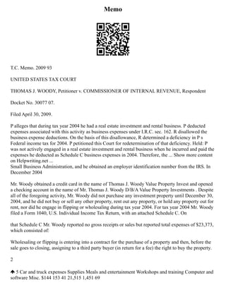 Memo
T.C. Memo. 2009 93
UNITED STATES TAX COURT
THOMAS J. WOODY, Petitioner v. COMMISSIONER OF INTERNAL REVENUE, Respondent
Docket No. 30077 07.
Filed April 30, 2009.
P alleges that during tax year 2004 he had a real estate investment and rental business. P deducted
expenses associated with this activity as business expenses under I.R.C. sec. 162. R disallowed the
business expense deductions. On the basis of this disallowance, R determined a deficiency in P s
Federal income tax for 2004. P petitioned this Court for redetermination of that deficiency. Held: P
was not actively engaged in a real estate investment and rental business when he incurred and paid the
expenses he deducted as Schedule C business expenses in 2004. Therefore, the ... Show more content
on Helpwriting.net ...
Small Business Administration, and he obtained an employer identification number from the IRS. In
December 2004
Mr. Woody obtained a credit card in the name of Thomas J. Woody Value Property Invest and opened
a checking account in the name of Mr. Thomas J. Woody D/B/A Value Property Investments . Despite
all of the foregoing activity, Mr. Woody did not purchase any investment property until December 30,
2004, and he did not buy or sell any other property, rent out any property, or hold any property out for
rent, nor did he engage in flipping or wholesaling during tax year 2004. For tax year 2004 Mr. Woody
filed a Form 1040, U.S. Individual Income Tax Return, with an attached Schedule C. On
that Schedule C Mr. Woody reported no gross receipts or sales but reported total expenses of $23,373,
which consisted of:
Wholesaling or flipping is entering into a contract for the purchase of a property and then, before the
sale goes to closing, assigning to a third party buyer (in return for a fee) the right to buy the property.
2
5 Car and truck expenses Supplies Meals and entertainment Workshops and training Computer and
software Misc. $144 153 41 21,515 1,451 69
 