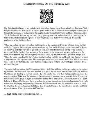 Descriptive Essay On My Birthday Gift
My Birthday Gift Today is my birthday and right when I came home from school, my Dad said, Will, I
bought tickets to the Warriors Vs. Clippers game and it s 2nd to front row seats! Do you want to go? I
thought for a minute of just going to the Staples Center to see Steph Curry and Klay Thompson play.
Yes. I finally said. So I put my backpack away, got my Jersey on and we headed to Los Angeles. On
the way my Dad looked at his phone at a stop light and said that Beyonce and Jay Z would be
performing at the halftime show.
When we parked our car, we walked right straight to the stadium and we saw a blimp going by that
said, Go Clippers . When we got into the stadium, my Dad and I filled up on some snacks like Sprite
or Hot Dogs and then we went to go find our seats as we read the injuries on the board and one of
them read, Blake Griffin . Our seats were the best ones in the house and we were right next to the
floor. I saw Steph Curry walked right by me and I saw Klay Thompson and I gave him a high five.
When the game was about to start, Adam Sandler walked right by me and I said, Hey Adam, I m such
a huge fan and I love your movies. Hey thank you kid what s your name? Will. Hey Will nice to meet
you. Today is my birthday and I saw that you were going to be here. Oh, well happy birthday. It was
nice meeting you.
The game had just started has Steph drained a three and they said and on the screen they were putting
up a contest for if they call your seat number, you get to try and shoot a three from half court and win
$5,000 and a 5 day trip to Hawaii. So after the first quarter was over they were going to announce the
number. Alright folks. said the announcer. We are going to announce the winner of that will be trying
to win the jackbox prize. Alright, the section is in the 100 s. The row is 2 and the number is 2. I can t
believe it. They called the spot I was in and on the screen showed me sitting as cheerleader were right
next to me holding up a sign saying, You won. 122 is the winner. said the announcer in a loud voice.
So after that the second quarter started and then it was halftime as the cheerleaders came by and took
me to the court. What s your name kid? said the
... Get more on HelpWriting.net ...
 