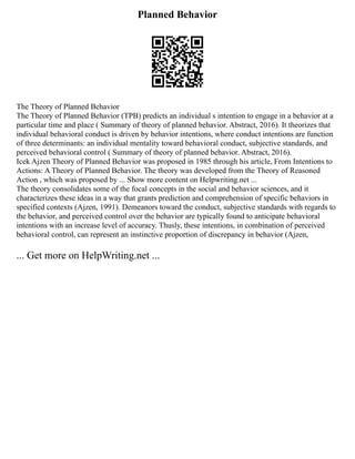 Planned Behavior
The Theory of Planned Behavior
The Theory of Planned Behavior (TPB) predicts an individual s intention to engage in a behavior at a
particular time and place ( Summary of theory of planned behavior. Abstract, 2016). It theorizes that
individual behavioral conduct is driven by behavior intentions, where conduct intentions are function
of three determinants: an individual mentality toward behavioral conduct, subjective standards, and
perceived behavioral control ( Summary of theory of planned behavior. Abstract, 2016).
Icek Ajzen Theory of Planned Behavior was proposed in 1985 through his article, From Intentions to
Actions: A Theory of Planned Behavior. The theory was developed from the Theory of Reasoned
Action , which was proposed by ... Show more content on Helpwriting.net ...
The theory consolidates some of the focal concepts in the social and behavior sciences, and it
characterizes these ideas in a way that grants prediction and comprehension of specific behaviors in
specified contexts (Ajzen, 1991). Demeanors toward the conduct, subjective standards with regards to
the behavior, and perceived control over the behavior are typically found to anticipate behavioral
intentions with an increase level of accuracy. Thusly, these intentions, in combination of perceived
behavioral control, can represent an instinctive proportion of discrepancy in behavior (Ajzen,
... Get more on HelpWriting.net ...
 