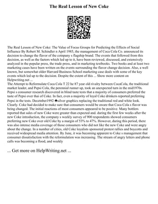 The Real Lesson of New Coke
The Real Lesson of New Coke: The Value of Focus Groups for Predicting the Effects of Social
Influence By Robert M. Schindler n April 1985, the management of Coca Cola Co. announced its
decision to change the flavor of the cotnpany s flagship brand. The events that followed from this
decision, as well as the faetors which led up to it, have been reviewed, discussed, and extensively
analyzed in the popular press, the trade press, and in marketing textbooks. Two books and at least two
marketing cases have been written on the events surrounding the flavor change decision. Also, a well
known, but somewhat older Harvard Business School marketing case deals with some of the key
events which led up to the decision. Despite the extent of this ... Show more content on
Helpwriting.net ...
The Attempt to Reformulate Coca Cola T 22 he 87 year old rivalry between CocaCola, the traditional
market leader, and Pepsi Cola, the perennial runner up, took an unexpected turn in the mid1970s.
Pepsi s consumer research discovered in blind taste tests that a majority of consumers preferred the
taste of Pepsi over thai of Coke. In fact, even a majority of loyal Coke drinkers reported preferring
Pepsi in the tests. Decetnber1992 silver graphics replacing the traditional red and white look.
Clearly. Coke had decided to make sure that consumers would be aware that Coca Cola s flavor was
being changed. The initial reactions of most consumers appeared to be positive. Many bottlers
reported that sales of new Coke were greater than expected and. during the first few weeks after the
new Coke introduction, the company s weekly survey of 900 respondents showed consumers
preferring new Coke over old Coke by a margin of 53% to 47%. However, during this period, there
was also intense media coverage of those consumers who did not like the new Coke and were angry
about the change. In a number of cities, old Coke loyalists sponsored protest rallies and boycotts and
received widespread media attention. By June, it was becoming apparent to Coke s management that
consumer dissatisfaction with the reformulation was increasing. The stream of angry letters and phone
calls was becoming a flood, and weekly
... Get more on HelpWriting.net ...
 