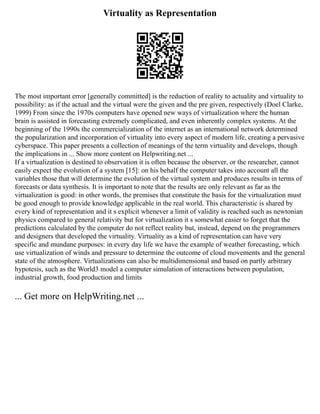 Virtuality as Representation
The most important error [generally committed] is the reduction of reality to actuality and virtuality to
possibility: as if the actual and the virtual were the given and the pre given, respectively (Doel Clarke,
1999) From since the 1970s computers have opened new ways of virtualization where the human
brain is assisted in forecasting extremely complicated, and even inherently complex systems. At the
beginning of the 1990s the commercialization of the internet as an international network determined
the popularization and incorporation of virtuality into every aspect of modern life, creating a pervasive
cyberspace. This paper presents a collection of meanings of the term virtuality and develops, though
the implications in ... Show more content on Helpwriting.net ...
If a virtualization is destined to observation it is often because the observer, or the researcher, cannot
easily expect the evolution of a system [15]: on his behalf the computer takes into account all the
variables those that will determine the evolution of the virtual system and produces results in terms of
forecasts or data synthesis. It is important to note that the results are only relevant as far as the
virtualization is good: in other words, the premises that constitute the basis for the virtualization must
be good enough to provide knowledge applicable in the real world. This characteristic is shared by
every kind of representation and it s explicit whenever a limit of validity is reached such as newtonian
physics compared to general relativity but for virtualization it s somewhat easier to forget that the
predictions calculated by the computer do not reflect reality but, instead, depend on the programmers
and designers that developed the virtuality. Virtuality as a kind of representation can have very
specific and mundane purposes: in every day life we have the example of weather forecasting, which
use virtualization of winds and pressure to determine the outcome of cloud movements and the general
state of the atmosphere. Virtualizations can also be multidimensional and based on partly arbitrary
hypotesis, such as the World3 model a computer simulation of interactions between population,
industrial growth, food production and limits
... Get more on HelpWriting.net ...
 