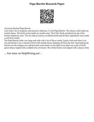 Papa Burrito Research Paper
Awesome Stacked Papa Burrito
Last week I ate at Acapulco and enjoyed a delicious 12 inch Papa Burrito. The cheesy smell made my
nostrils dance. The beefy aroma made my mouth water. The Chile Verde smothered on top of the
burrito tingled my nose. The rice had an essence of chicken broth and all these ingredients were inside
a soft flour tortilla.
The Papa Burrito looks very large and wide with a lot of flavor inside. I grab a fork and when I cut
into the burrito I saw a mound of beef with melted cheese dripping off from the fork. Surrounding the
burrito was the orangey rice and brownish warm beans on the right of my plate was a pile of fresh
green lettuce topped with a reddish slice of tomato. The whole burrito was topped with a cheesy white
... Get more on HelpWriting.net ...
 