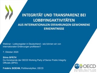 INTEGRITÄT UND TRANSPARENZ BEI
LOBBYINGAKTIVITÄTEN
AUS INTERNATIONALEN ERFAHRUNGEN GEWONNENE
ERKENNTNISSE
Webinar - Lobbyregister in Deutschland - wie können wir von
internationalen Erfahrungen profitieren?
7. Oktober 2020
Silvia SPÄTH
Co-Vorsitzende der OECD Working Party of Senior Public Integrity
Officials (SPIO)
Frédéric BOEHM, Politikanalytiker, OECD
 