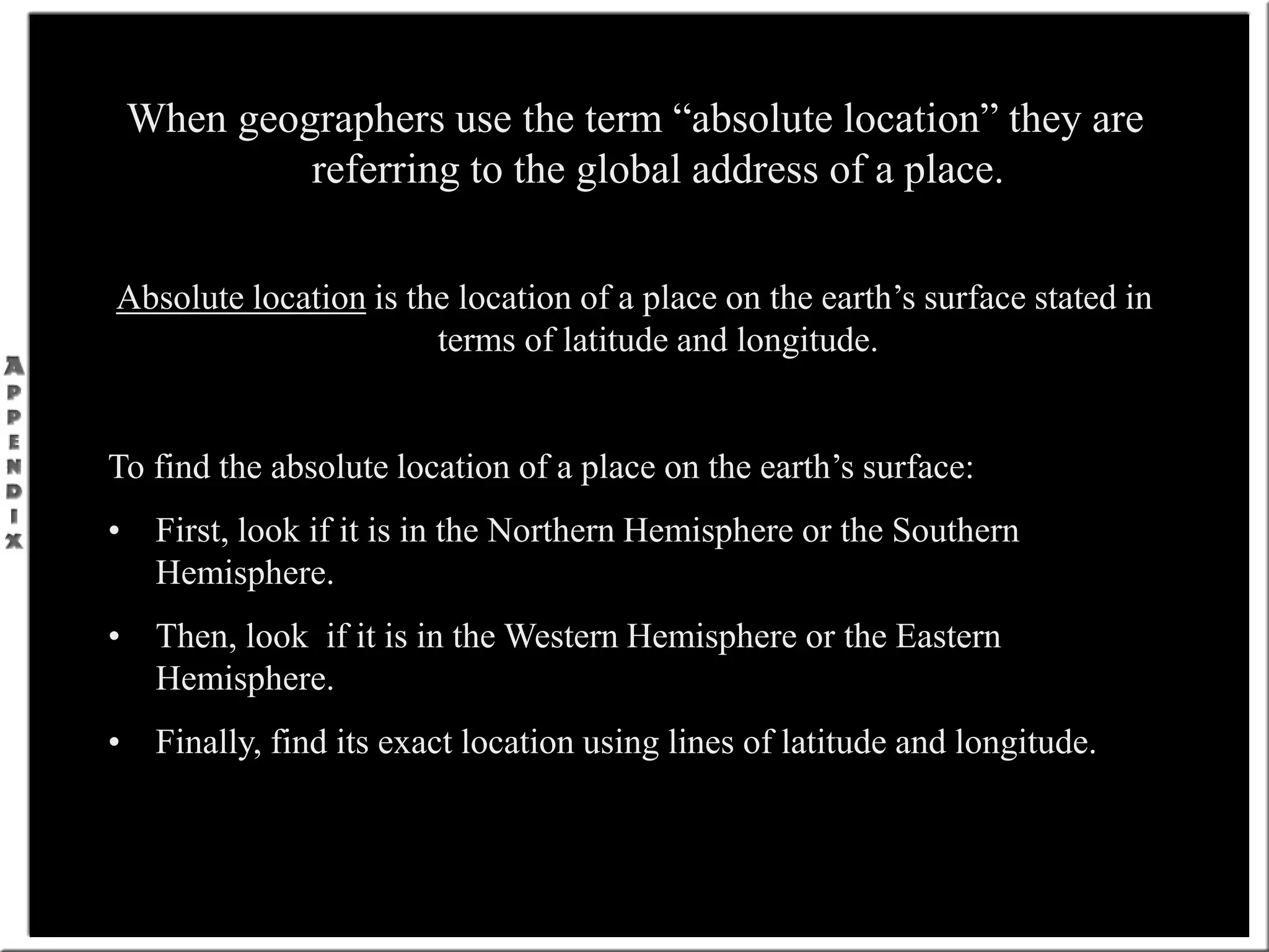 When geographers use the term “absolute location” they are
referring to the global address of a place.
Absolute location is the location of a place on the earth’s surface stated in
terms of latitude and longitude.
To find the absolute location of a place on the earth’s surface:
• First, look if it is in the Northern Hemisphere or the Southern
Hemisphere.
• Then, look if it is in the Western Hemisphere or the Eastern
Hemisphere.
• Finally, find its exact location using lines of latitude and longitude.
 