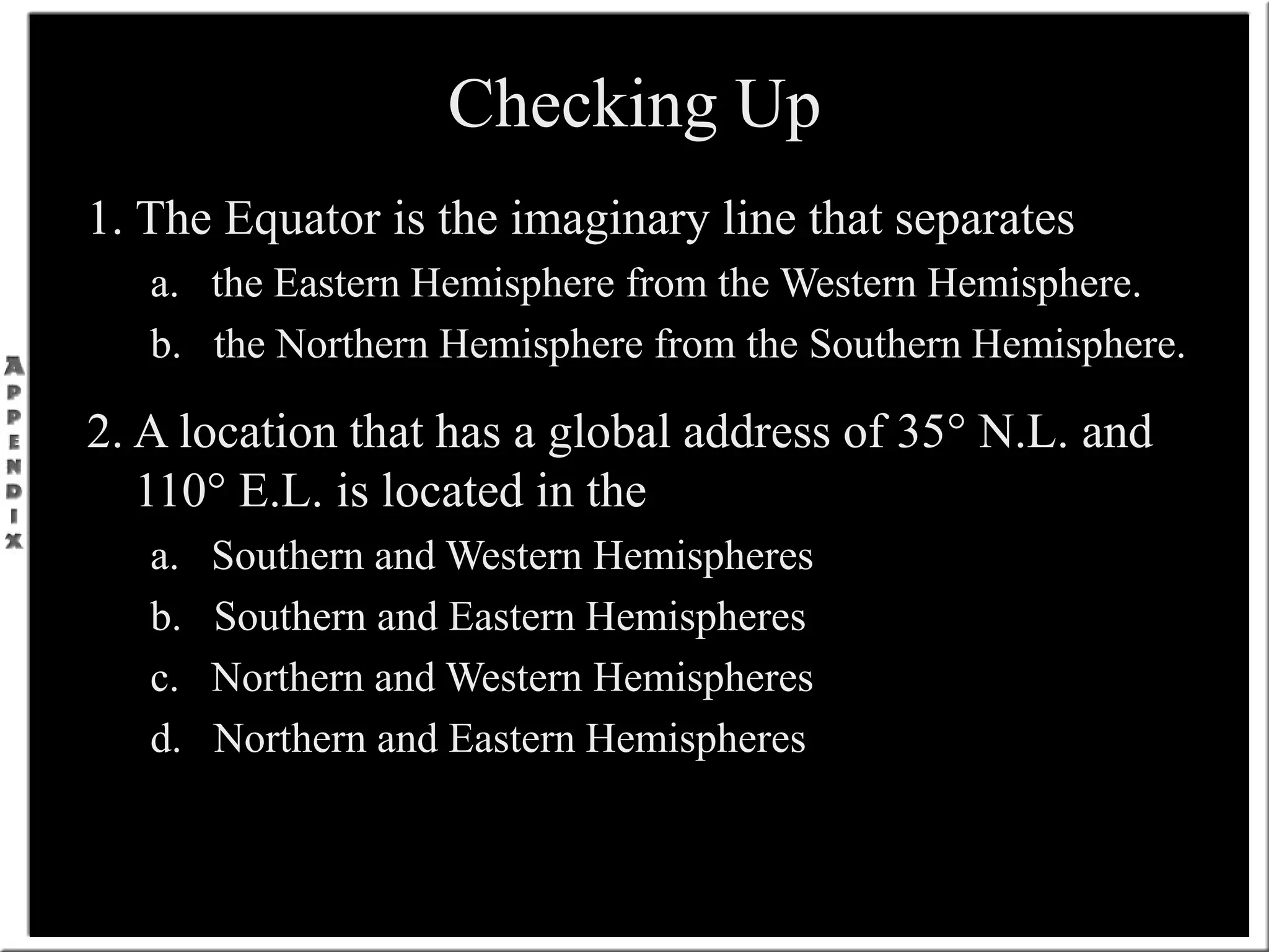 Checking Up
1. The Equator is the imaginary line that separates
a. the Eastern Hemisphere from the Western Hemisphere.
b. the Northern Hemisphere from the Southern Hemisphere.
2. A location that has a global address of 35° N.L. and
110° E.L. is located in the
a. Southern and Western Hemispheres
b. Southern and Eastern Hemispheres
c. Northern and Western Hemispheres
d. Northern and Eastern Hemispheres
 