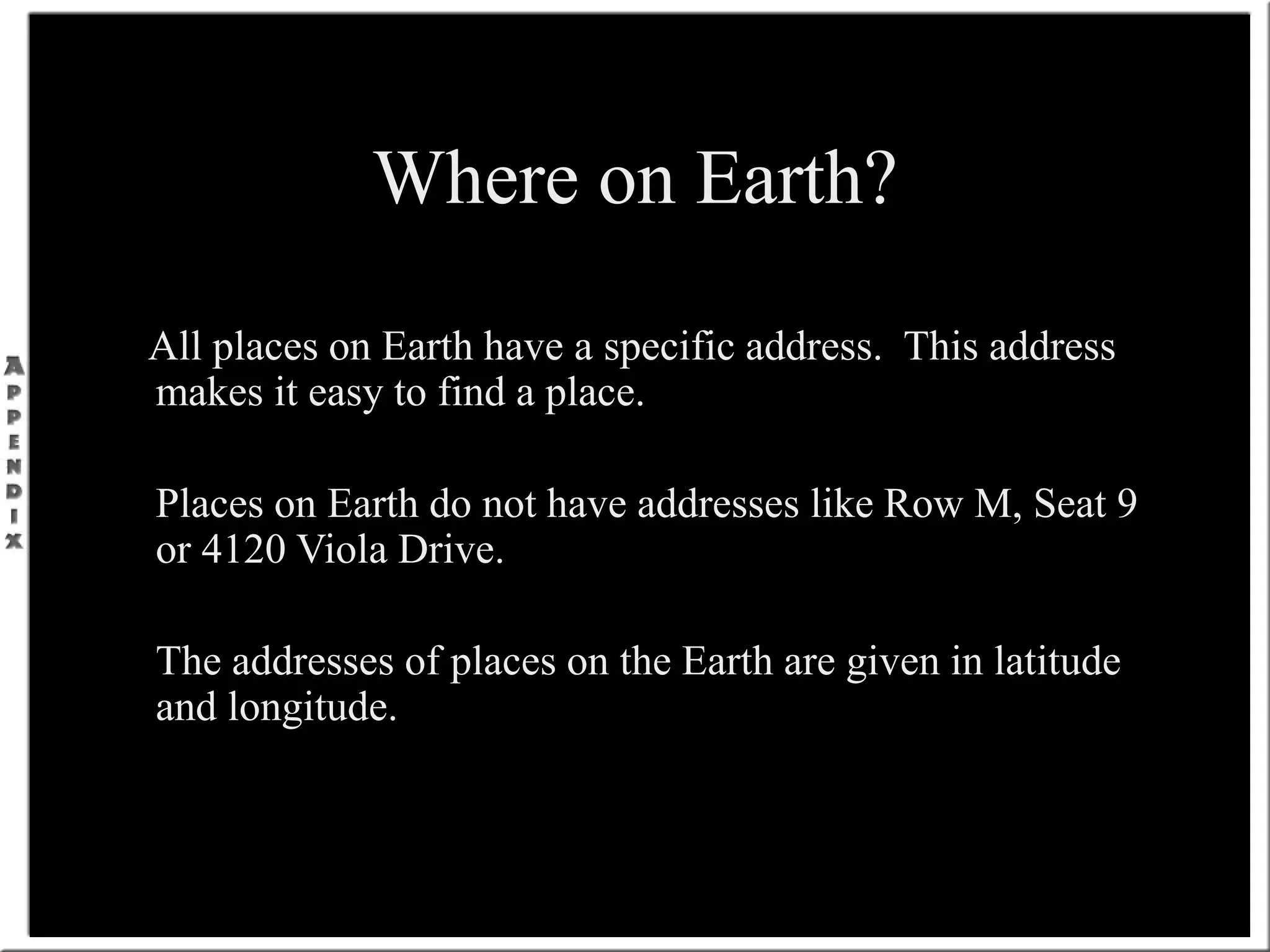 Where on Earth?
All places on Earth have a specific address. This address
makes it easy to find a place.
Places on Earth do not have addresses like Row M, Seat 9
or 4120 Viola Drive.
The addresses of places on the Earth are given in latitude
and longitude.
 