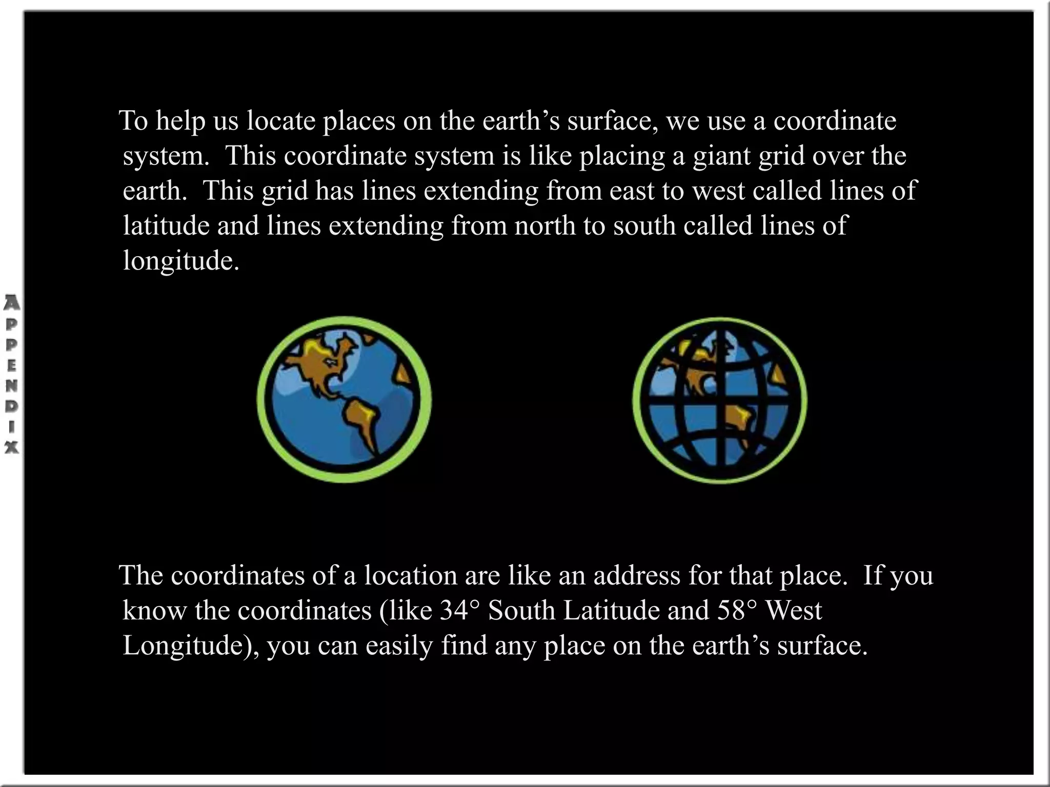To help us locate places on the earth’s surface, we use a coordinate
system. This coordinate system is like placing a giant grid over the
earth. This grid has lines extending from east to west called lines of
latitude and lines extending from north to south called lines of
longitude.
The coordinates of a location are like an address for that place. If you
know the coordinates (like 34° South Latitude and 58° West
Longitude), you can easily find any place on the earth’s surface.
 