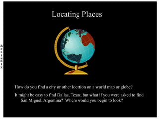 Locating Places
How do you find a city or other location on a world map or globe?
It might be easy to find Dallas, Texas, but what if you were asked to find
San Miguel, Argentina? Where would you begin to look?
 