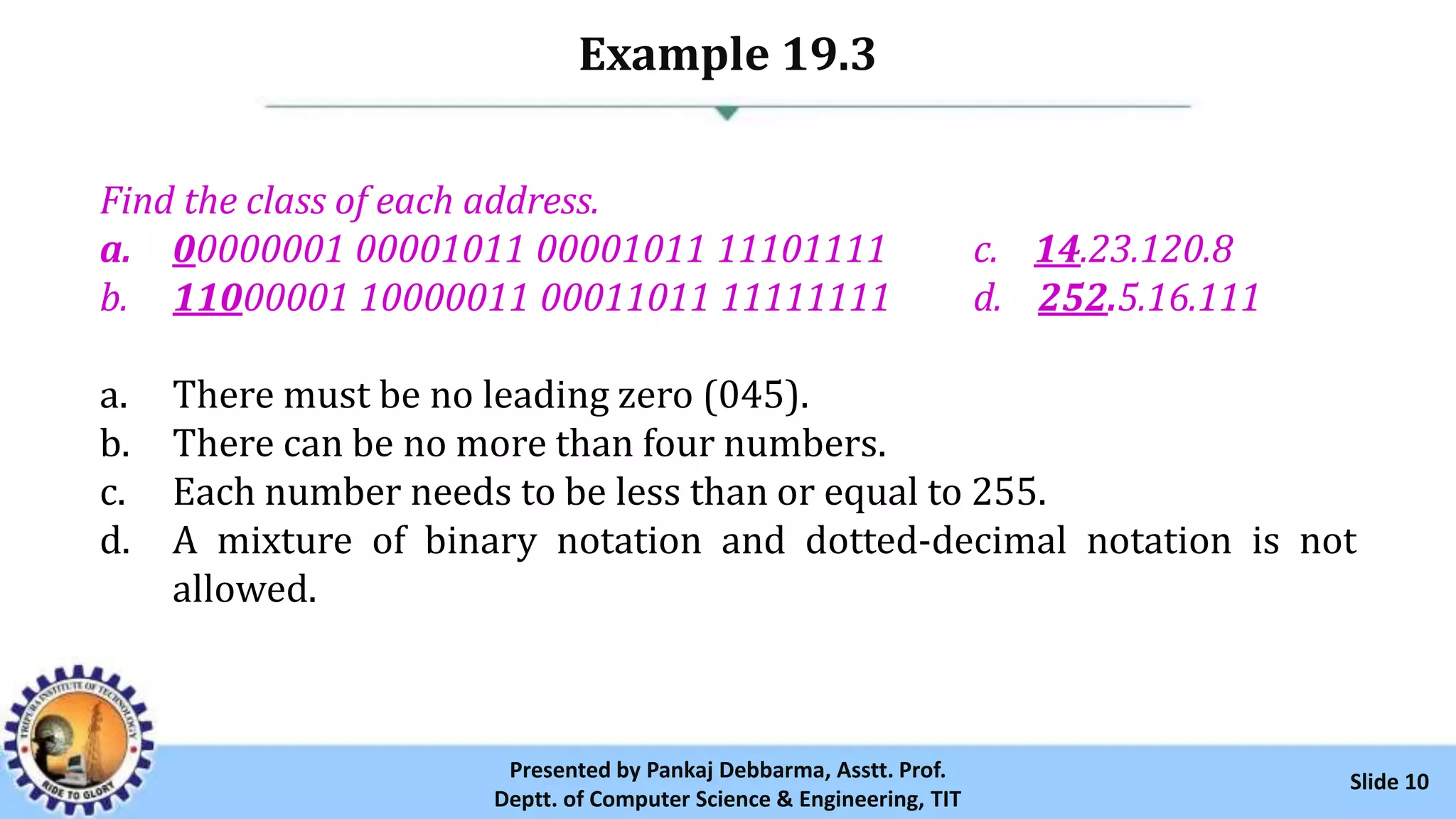 Example 19.3
Slide 10Presented by Pankaj Debbarma, Asstt. Prof.
Deptt. of Computer Science & Engineering, TIT
Find the class of each address.
a. 00000001 00001011 00001011 11101111 c. 14.23.120.8
b. 11000001 10000011 00011011 11111111 d. 252.5.16.111
a. There must be no leading zero (045).
b. There can be no more than four numbers.
c. Each number needs to be less than or equal to 255.
d. A mixture of binary notation and dotted-decimal notation is not
allowed.
 