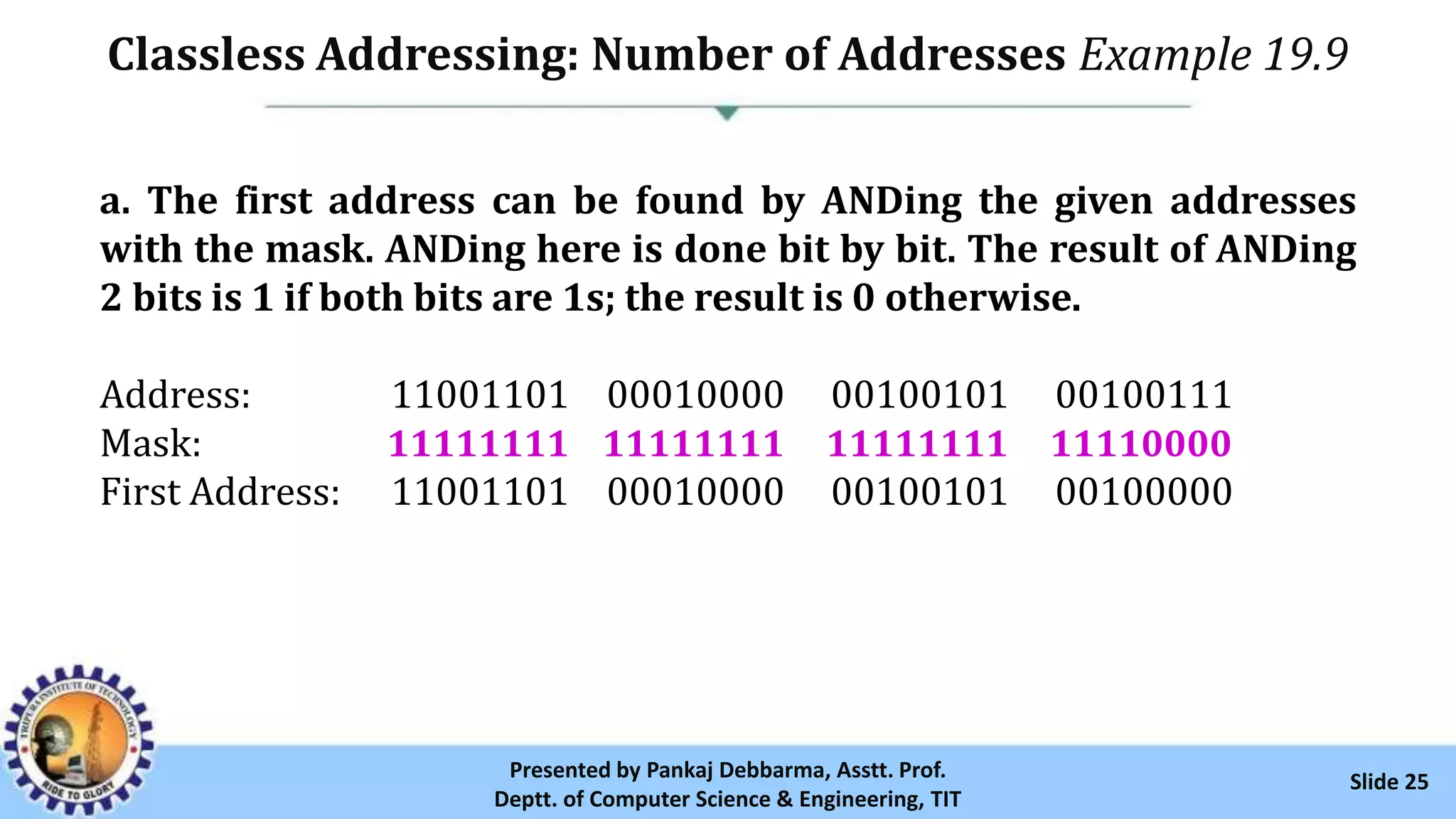 Classless Addressing: Number of Addresses Example 19.9
Slide 25Presented by Pankaj Debbarma, Asstt. Prof.
Deptt. of Computer Science & Engineering, TIT
a. The first address can be found by ANDing the given addresses
with the mask. ANDing here is done bit by bit. The result of ANDing
2 bits is 1 if both bits are 1s; the result is 0 otherwise.
Address: 11001101 00010000 00100101 00100111
Mask: 11111111 11111111 11111111 11110000
First Address: 11001101 00010000 00100101 00100000
 