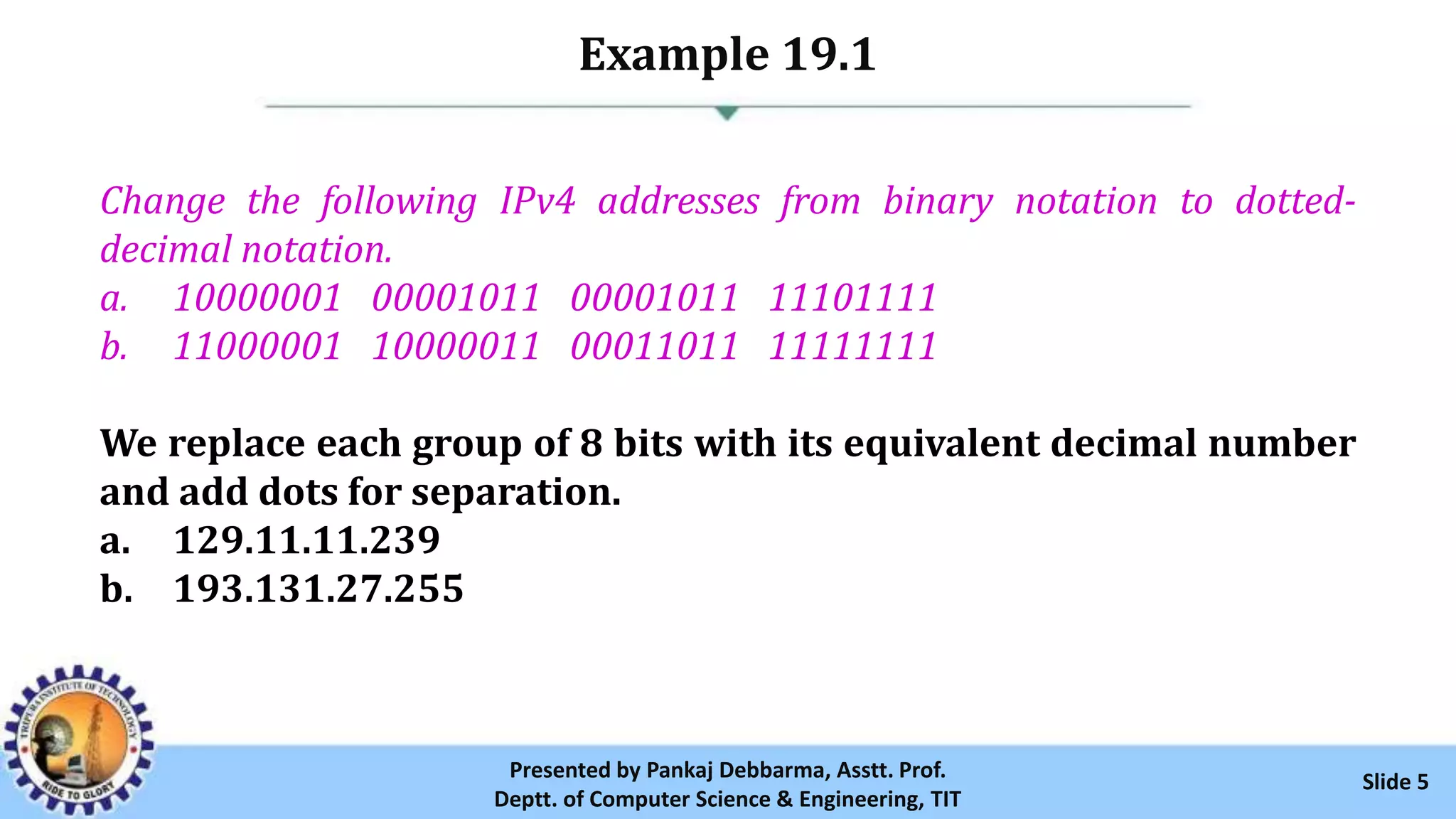 Example 19.1
Slide 5Presented by Pankaj Debbarma, Asstt. Prof.
Deptt. of Computer Science & Engineering, TIT
Change the following IPv4 addresses from binary notation to dotted-
decimal notation.
a. 10000001 00001011 00001011 11101111
b. 11000001 10000011 00011011 11111111
We replace each group of 8 bits with its equivalent decimal number
and add dots for separation.
a. 129.11.11.239
b. 193.131.27.255
 