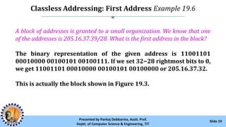 Classless Addressing: First Address Example 19.6
Slide 19Presented by Pankaj Debbarma, Asstt. Prof.
Deptt. of Computer Science & Engineering, TIT
A block of addresses is granted to a small organization. We know that one
of the addresses is 205.16.37.39/28. What is the first address in the block?
The binary representation of the given address is 11001101
00010000 00100101 00100111. If we set 32−28 rightmost bits to 0,
we get 11001101 00010000 00100101 00100000 or 205.16.37.32.
This is actually the block shown in Figure 19.3.
 