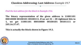 Classless Addressing: Last Address Example 19.7
Slide 21Presented by Pankaj Debbarma, Asstt. Prof.
Deptt. of Computer Science & Engineering, TIT
Find the last address for the block in Example 19.6.
The binary representation of the given address is 11001101
00010000 00100101 00100111. If we set 32 − 28 rightmost bits to
1, we get 11001101 00010000 00100101 00101111 or
205.16.37.47.
This is actually the block shown in Figure 19.3.
 