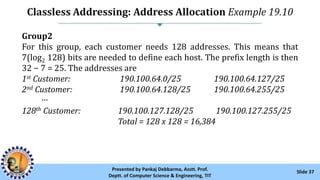 Classless Addressing: Address Allocation Example 19.10
Slide 37Presented by Pankaj Debbarma, Asstt. Prof.
Deptt. of Computer Science & Engineering, TIT
Group2
For this group, each customer needs 128 addresses. This means that
7(log2 128) bits are needed to define each host. The prefix length is then
32 − 7 = 25. The addresses are
1st Customer: 190.100.64.0/25 190.100.64.127/25
2nd Customer: 190.100.64.128/25 190.100.64.255/25
···
128th Customer: 190.100.127.128/25 190.100.127.255/25
Total = 128 x 128 = 16,384
 
