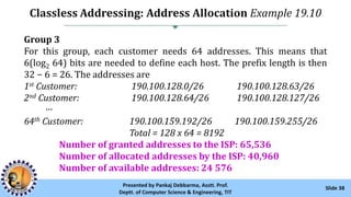 Classless Addressing: Address Allocation Example 19.10
Slide 38Presented by Pankaj Debbarma, Asstt. Prof.
Deptt. of Computer Science & Engineering, TIT
Group 3
For this group, each customer needs 64 addresses. This means that
6(log2 64) bits are needed to define each host. The prefix length is then
32 − 6 = 26. The addresses are
1st Customer: 190.100.128.0/26 190.100.128.63/26
2nd Customer: 190.100.128.64/26 190.100.128.127/26
···
64th Customer: 190.100.159.192/26 190.100.159.255/26
Total = 128 x 64 = 8192
Number of granted addresses to the ISP: 65,536
Number of allocated addresses by the ISP: 40,960
Number of available addresses: 24 576
 