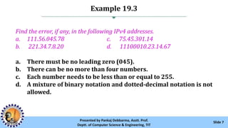 Example 19.3
Slide 7Presented by Pankaj Debbarma, Asstt. Prof.
Deptt. of Computer Science & Engineering, TIT
Find the error, if any, in the following IPv4 addresses.
a. 111.56.045.78 c. 75.45.301.14
b. 221.34.7.8.20 d. 11100010.23.14.67
a. There must be no leading zero (045).
b. There can be no more than four numbers.
c. Each number needs to be less than or equal to 255.
d. A mixture of binary notation and dotted-decimal notation is not
allowed.
 