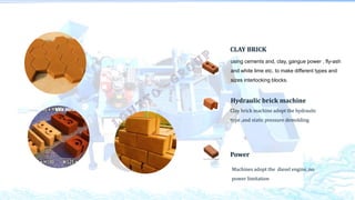 CLAY BRICK
Hydraulic brick machine
using cements and, clay, gangue power , fly-ash
and white lime etc. to make different types and
sizes interlocking blocks.
Power
Clay brick machine adopt the hydraulic
type ,and static pressure demolding
Machines adopt the diesel engine ,no
power limitation
 