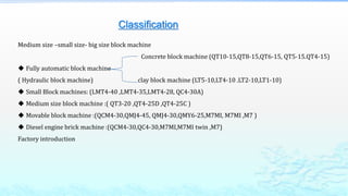 Classification
Medium size –small size- big size block machine
Concrete block machine (QT10-15,QT8-15,QT6-15, QT5-15.QT4-15)
 Fully automatic block machine
( Hydraulic block machine) clay block machine (LT5-10,LT4-10 .LT2-10,LT1-10)
 Small Block machines: (LMT4-40 ,LMT4-35,LMT4-28, QC4-30A)
 Medium size block machine :( QT3-20 ,QT4-25D ,QT4-25C )
 Movable block machine :(QCM4-30,QMJ4-45, QMJ4-30,QMY6-25,M7MI, M7MI ,M7 )
 Diesel engine brick machine :(QCM4-30,QC4-30,M7MI,M7MI twin ,M7)
Factory introduction
 