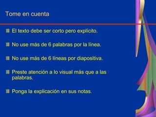 Tome en cuenta
El texto debe ser corto pero explícito.
No use más de 6 palabras por la línea.
No use más de 6 líneas por diapositiva.
Preste atención a lo visual más que a las
palabras.
Ponga la explicación en sus notas.
 