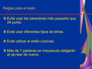 Reglas para el texto
Evite usar los caracteres más pequeño que
24 punto.
Evite usar diferentes tipos de letras.
Evite utilizar el estilo cursivas.
Más de 7 palabras en mayúscula obligarán
al ojo leer de nuevo.
 