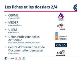 Les fiches et les dossiers 2/4
• CGPME
www.cgpme.fr
• MEDEF
www.medef.com
• UIMM
www.uimm.fr
• Union Professionnelles
Artisanale
www.upa.fr/metiers-artisanat/liste.html
• Centre d’Information et de
Documentation Jeunesse
www.cidj.com
 