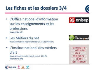 Les fiches et les dossiers 3/4
• L'Office national d'information
sur les enseignements et les
professions
www.onisep.fr
• Les Métiers du net
www.lesmetiers.net/orientation/c_5191/metiers
• L'Institut national des métiers
d'art
www.annuaire-metiersdart.com/2-20425-
Recherche.php
 