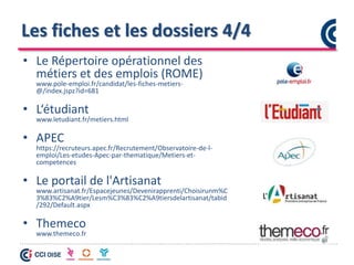 Les fiches et les dossiers 4/4
• Le Répertoire opérationnel des
métiers et des emplois (ROME)
www.pole-emploi.fr/candidat/les-fiches-metiers-
@/index.jspz?id=681
• L‘étudiant
www.letudiant.fr/metiers.html
• APEC
https://recruteurs.apec.fr/Recrutement/Observatoire-de-l-
emploi/Les-etudes-Apec-par-thematique/Metiers-et-
competences
• Le portail de l'Artisanat
www.artisanat.fr/Espacejeunes/Devenirapprenti/Choisirunm%C
3%83%C2%A9tier/Lesm%C3%83%C2%A9tiersdelartisanat/tabid
/292/Default.aspx
• Themeco
www.themeco.fr
 
