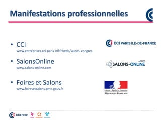 Manifestations professionnelles
• CCI
www.entreprises.cci-paris-idf.fr/web/salons-congres
• SalonsOnline
www.salons-online.com
• Foires et Salons
www.foiresetsalons.pme.gouv.fr
 