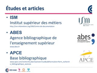 Études et articles
• ISM
Institut supérieur des métiers
http://ism.infometiers.org/ISM/Centre-de-documentation
• ABES
Agence bibliographique de
l'enseignement supérieur
www.abes.fr
• APCE
Base bibliographique
www.apce.com/recherche.php?avancee=true&addFormulaire=form_recherch
e_bibliographique_avancee
 