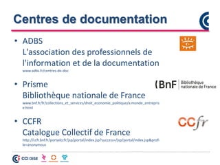 Centres de documentation
• ADBS
L'association des professionnels de
l'information et de la documentation
www.adbs.fr/centres-de-doc
• Prisme
Bibliothèque nationale de France
www.bnf.fr/fr/collections_et_services/droit_economie_politique/a.monde_entrepris
e.html
• CCFR
Catalogue Collectif de France
http://ccfr.bnf.fr/portailccfr/jsp/portal/index.jsp?success=/jsp/portal/index.jsp&profi
le=anonymous
 