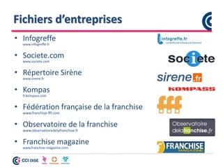 Fichiers d’entreprises
• Infogreffe
www.infogreffe.fr
• Societe.com
www.societe.com
• Répertoire Sirène
www.sirene.fr
• Kompas
fr.kompass.com
• Fédération française de la franchise
www.franchise-fff.com
• Observatoire de la franchise
www.observatoiredelafranchise.fr
• Franchise magazine
www.franchise-magazine.com
 