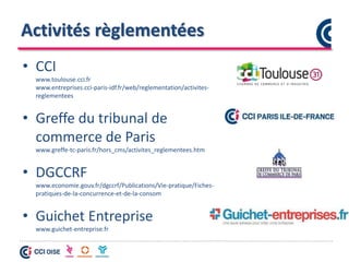 Activités règlementées
• CCI
www.toulouse.cci.fr
www.entreprises.cci-paris-idf.fr/web/reglementation/activites-
reglementees
• Greffe du tribunal de
commerce de Paris
www.greffe-tc-paris.fr/hors_cms/activites_reglementees.htm
• DGCCRF
www.economie.gouv.fr/dgccrf/Publications/Vie-pratique/Fiches-
pratiques-de-la-concurrence-et-de-la-consom
• Guichet Entreprise
www.guichet-entreprise.fr
 