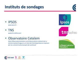 Instituts de sondages
• IPSOS
www.ipsos.fr
• TNS
www.tns-sofres.com
• Observatoire Cetelem
http://observatoirecetelem.com/lobservatoire-cetelem-de-la-
consommation/magasins-et-internet-linterdependance-imposee-
par-les-consommateurs/esprit-de-synthese/
 