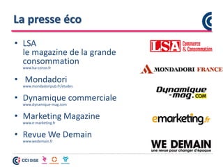 La presse éco
• LSA
le magazine de la grande
consommation
www.lsa-conso.fr
• Mondadori
www.mondadoripub.fr/etudes
• Dynamique commerciale
www.dynamique-mag.com
• Marketing Magazine
www.e-marketing.fr
• Revue We Demain
www.wedemain.fr
 