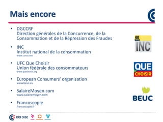 Mais encore
• DGCCRF
Direction générales de la Concurrence, de la
Consommation et de la Répression des Fraudes
• INC
Institut national de la consommation
www.conso.net
• UFC Que Choisir
Union fédérale des consommateurs
www.quechoisir.org
• European Consumers' organisation
www.beuc.eu
• SalaireMoyen.com
www.salairemoyen.com
• Francoscopie
francoscopie.fr
 