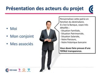 Présentation des acteurs du projet
• Moi
• Mon conjoint
• Mes associés
Personnalisez cette patrie en
fonction du destinataire.
Si c’est la Banque, soyez très
détaillés :
- Situation Familiale,
- Situation Patrimoniale,
- Situation Salariale,
- Votre Parcours,
- Votre historique bancaire
Vous devez faire preuve d’une
TOTALE transparence.
 