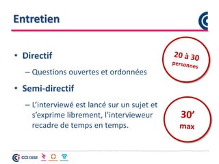 Entretien
• Directif
– Questions ouvertes et ordonnées
• Semi-directif
– L’interviewé est lancé sur un sujet et
s’exprime librement, l’intervieweur
recadre de temps en temps.
 