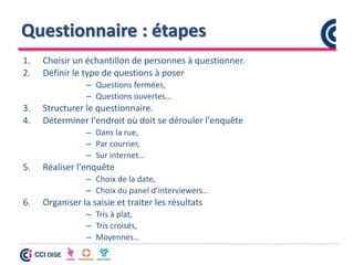Questionnaire : étapes
1. Choisir un échantillon de personnes à questionner.
2. Définir le type de questions à poser
– Questions fermées,
– Questions ouvertes…
3. Structurer le questionnaire.
4. Déterminer l'endroit où doit se dérouler l'enquête
– Dans la rue,
– Par courrier,
– Sur internet…
5. Réaliser l'enquête
– Choix de la date,
– Choix du panel d’interviewers…
6. Organiser la saisie et traiter les résultats
– Tris à plat,
– Tris croisés,
– Moyennes…
 