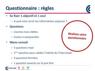 Questionnaire : règles
• Se fixer 1 objectif et 1 seul
– A quoi vont servir les informations acquises ?
• Questions
– Courtes mais ciblées
– Faciles à comprendre
• Mons conseil
– 5 questions maxi
– 1ère question pour valider l’intérêt de l’interviewé
– 3 questions fermées
– 1 question ouverte sur le prix finir
 