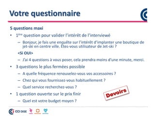 Votre questionnaire
5 questions maxi
• 1ère question pour valider l’intérêt de l’interviewé
– Bonjour, je fais une enquête sur l’intérêt d’implanter une boutique de
jet-ski en centre ville. Êtes-vous utilisateur de Jet-ski ?
<Si OUI>
– J’ai 4 questions à vous poser, cela prendra moins d’une minute, merci.
• 3 questions le plus fermées possible
– A quelle fréquence renouvelez-vous vos accessoires ?
– Chez qui vous fournissez-vous habituellement ?
– Quel service recherchez-vous ?
• 1 question ouverte sur le prix finir
– Quel est votre budget moyen ?
 