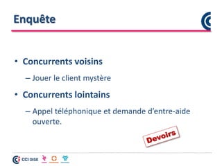 Enquête
• Concurrents voisins
– Jouer le client mystère
• Concurrents lointains
– Appel téléphonique et demande d’entre-aide
ouverte.
 