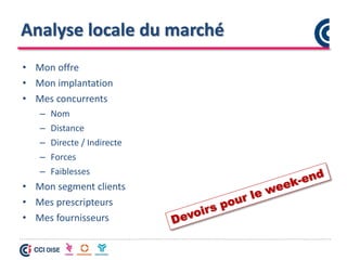 Analyse locale du marché
• Mon offre
• Mon implantation
• Mes concurrents
– Nom
– Distance
– Directe / Indirecte
– Forces
– Faiblesses
• Mon segment clients
• Mes prescripteurs
• Mes fournisseurs
 