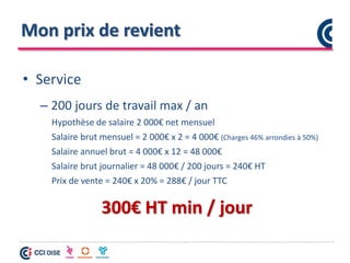 Mon prix de revient
• Service
– 200 jours de travail max / an
Hypothèse de salaire 2 000€ net mensuel
Salaire brut mensuel = 2 000€ x 2 = 4 000€ (Charges 46% arrondies à 50%)
Salaire annuel brut = 4 000€ x 12 = 48 000€
Salaire brut journalier = 48 000€ / 200 jours = 240€ HT
Prix de vente = 240€ x 20% = 288€ / jour TTC
300€ HT min / jour
 