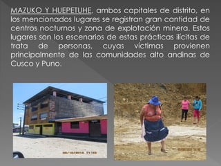 MAZUKO Y HUEPETUHE, ambos capitales de distrito, en
los mencionados lugares se registran gran cantidad de
centros nocturnos y zona de explotación minera. Estos
lugares son los escenarios de estas prácticas ilícitas de
trata de personas, cuyas víctimas provienen
principalmente de las comunidades alto andinas de
Cusco y Puno.
 